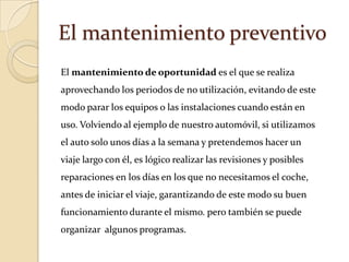 El mantenimiento preventivo
El mantenimiento de oportunidad es el que se realiza
aprovechando los periodos de no utilización, evitando de este
modo parar los equipos o las instalaciones cuando están en
uso. Volviendo al ejemplo de nuestro automóvil, si utilizamos
el auto solo unos días a la semana y pretendemos hacer un
viaje largo con él, es lógico realizar las revisiones y posibles
reparaciones en los días en los que no necesitamos el coche,
antes de iniciar el viaje, garantizando de este modo su buen
funcionamiento durante el mismo. pero también se puede
organizar algunos programas.
 