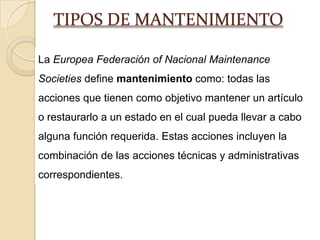 TIPOS DE MANTENIMIENTO
La Europea Federación of Nacional Maintenance
Societies define mantenimiento como: todas las
acciones que tienen como objetivo mantener un artículo
o restaurarlo a un estado en el cual pueda llevar a cabo
alguna función requerida. Estas acciones incluyen la
combinación de las acciones técnicas y administrativas
correspondientes.
 