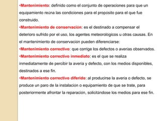 •Mantenimiento: definido como el conjunto de operaciones para que un
equipamiento reúna las condiciones para el propósito para el que fue
construido.
•Mantenimiento de conservación: es el destinado a compensar el
deterioro sufrido por el uso, los agentes meteorológicos u otras causas. En
el mantenimiento de conservación pueden diferenciarse:
•Mantenimiento correctivo: que corrige los defectos o averías observados.
•Mantenimiento correctivo inmediato: es el que se realiza
inmediatamente de percibir la avería y defecto, con los medios disponibles,
destinados a ese fin.
•Mantenimiento correctivo diferido: al producirse la avería o defecto, se
produce un paro de la instalación o equipamiento de que se trate, para
posteriormente afrontar la reparación, solicitándose los medios para ese fin.
 