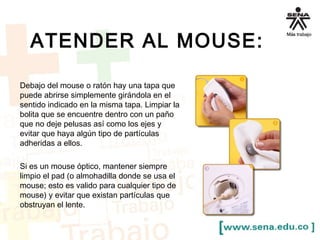 ATENDER AL MOUSE: 
Debajo del mouse o ratón hay una tapa que 
puede abrirse simplemente girándola en el 
sentido indicado en la misma tapa. Limpiar la 
bolita que se encuentre dentro con un paño 
que no deje pelusas así como los ejes y 
evitar que haya algún tipo de partículas 
adheridas a ellos. 
Si es un mouse óptico, mantener siempre 
limpio el pad (o almohadilla donde se usa el 
mouse; esto es valido para cualquier tipo de 
mouse) y evitar que existan partículas que 
obstruyan el lente. 
 
