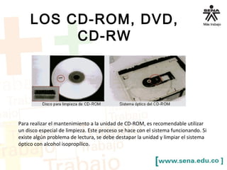 LOS CD-ROM, DVD, 
CD-RW 
Para realizar el mantenimiento a la unidad de CD-ROM, es recomendable utilizar 
un disco especial de limpieza. Este proceso se hace con el sistema funcionando. Si 
existe algún problema de lectura, se debe destapar la unidad y limpiar el sistema 
óptico con alcohol isopropílico. 
 
