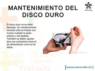 MANTENIMIENTO DEL 
DISCO DURO 
El disco duro no se debe 
destapar. Su mantenimiento 
consiste sólo en limpiar con 
mucho cuidado la parte 
exterior y las tarjetas. 
También se deben ajustar 
bien sus conectares tanto el 
de alimentación como el de 
datos. 
 