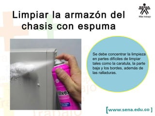 Limpiar la armazón del 
chasis con espuma 
Se debe concentrar la limpieza 
en partes difíciles de limpiar 
tales como la caratula, la parte 
baja y los bordes, además de 
las ralladuras. 
 