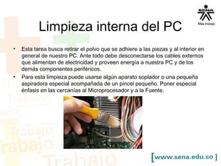 Limpieza interna del PC 
• Esta tarea busca retirar el polvo que se adhiere a las piezas y al interior en 
general de nuestro PC. Ante todo debe desconectarse los cables externos 
que alimentan de electricidad y proveen energía a nuestra PC y de los 
demás componentes periféricos. 
• Para esta limpieza puede usarse algún aparato soplador o una pequeña 
aspiradora especial acompañada de un pincel pequeño. Poner especial 
énfasis en las cercanías al Microprocesador y a la Fuente. 
 
