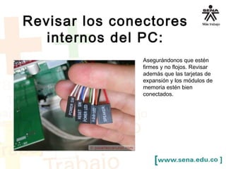 Revisar los conectores 
internos del PC: 
Asegurándonos que estén 
firmes y no flojos. Revisar 
además que las tarjetas de 
expansión y los módulos de 
memoria estén bien 
conectados. 
 