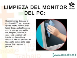 LIMPIEZA DEL MONITOR 
DEL PC: 
Se recomienda destapar el 
monitor del PC solo en caso 
que se vaya a reparar pues 
luego de apagado almacena 
mucha energía que podría 
ser peligrosa, si no es el 
caso, solo soplar aire al 
interior por las rejillas y 
limpiar la pantalla y el filtro de 
la pantalla con un paño seco 
que no deje residuos ni 
pelusas 
 