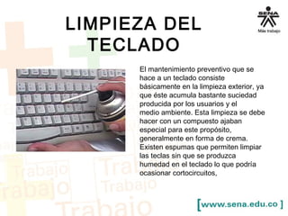 LIMPIEZA DEL 
TECLADO 
El mantenimiento preventivo que se 
hace a un teclado consiste 
básicamente en la limpieza exterior, ya 
que éste acumula bastante suciedad 
producida por los usuarios y el 
medio ambiente. Esta limpieza se debe 
hacer con un compuesto ajaban 
especial para este propósito, 
generalmente en forma de crema. 
Existen espumas que permiten limpiar 
las teclas sin que se produzca 
humedad en el teclado lo que podría 
ocasionar cortocircuitos, 
 