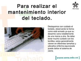 Para realizar el 
mantenimiento interior 
del teclado. 
Destapamos con cuidado el 
teclado, observando la forma 
como está armado ya que su 
desarme varía notablemente 
de una marca a otra. Se debe 
tener mucho cuidado con los 
lomillos; estos generalmente 
vienen en diferentes tamaños y 
ubicarlos enferma equivocada 
puede dañar el sistema de 
cierre. 
 