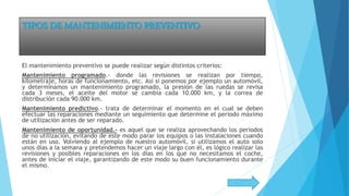 TIPOS DE MANTENIMIENTO PREVENTIVO
El mantenimiento preventivo se puede realizar según distintos criterios:
Mantenimiento programado.- donde las revisiones se realizan por tiempo,
kilometraje, horas de funcionamiento, etc. Así si ponemos por ejemplo un automóvil,
y determinamos un mantenimiento programado, la presión de las ruedas se revisa
cada 3 meses, el aceite del motor se cambia cada 10.000 km, y la correa de
distribución cada 90.000 km.
Mantenimiento predictivo.- trata de determinar el momento en el cual se deben
efectuar las reparaciones mediante un seguimiento que determine el periodo máximo
de utilización antes de ser reparado.
Mantenimiento de oportunidad.- es aquel que se realiza aprovechando los periodos
de no utilización, evitando de este modo parar los equipos o las instalaciones cuando
están en uso. Volviendo al ejemplo de nuestro automóvil, si utilizamos el auto solo
unos días a la semana y pretendemos hacer un viaje largo con él, es lógico realizar las
revisiones y posibles reparaciones en los días en los que no necesitamos el coche,
antes de iniciar el viaje, garantizando de este modo su buen funcionamiento durante
el mismo.
 