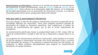 Mantenimiento en Informática.- consiste en la revisión de equipos en funcionamiento
para garantizar su buen funcionamiento, tanto de hardware como de software en un
ordenador o PC. Estos influyen en el desempeño fiable del sistema, en la integridad
de los datos almacenados y en un intercambio de información correcta, a la máxima
velocidad posible dentro de la configuración óptima del sistema.
PARA QUE SIRVE EL MANTENIMIENTO PREVENTIVO
Sirve para alargar la vida útil del equipo e instalaciones y prevenir la suspensión de las
actividades laborales por imprevistos. Tiene como propósito planificar periodos de
paralización de trabajo en momentos específicos, para inspeccionar y realizar las
acciones de mantenimiento del equipo, con lo que se evitan reparaciones de
emergencia.
Un mantenimiento planificado mejora la productividad hasta en 25%, reduce 30% los
costos de mantenimiento y alarga la vida útil de la maquinaria y equipo hasta en un
50%.
Los programas de mantenimiento preventivo tradicionales, están basados en el hecho
de que los equipos e instalaciones funcionan ocho horas laborables al día y cuarenta
horas laborables por semana. Si las máquinas y equipos funcionan por más tiempo, los
programas se deben modificar adecuadamente para asegurar un mantenimiento
apropiado y un equipo duradero.
 