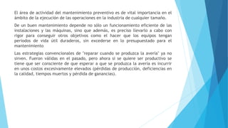 El área de actividad del mantenimiento preventivo es de vital importancia en el
ámbito de la ejecución de las operaciones en la industria de cualquier tamaño.
De un buen mantenimiento depende no sólo un funcionamiento eficiente de las
instalaciones y las máquinas, sino que además, es preciso llevarlo a cabo con
rigor para conseguir otros objetivos como el hacer que los equipos tengan
periodos de vida útil duraderos, sin excederse en lo presupuestado para el
mantenimiento
Las estrategias convencionales de "reparar cuando se produzca la avería" ya no
sirven. Fueron válidas en el pasado, pero ahora si se quiere ser productivo se
tiene que ser consciente de que esperar a que se produzca la avería es incurrir
en unos costos excesivamente elevados (pérdidas de producción, deficiencias en
la calidad, tiempos muertos y pérdida de ganancias).
 