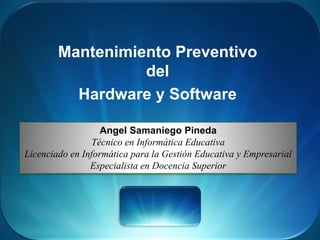 Mantenimiento Preventivo
del
Hardware y Software
Angel Samaniego Pineda
Técnico en Informática Educativa
Licenciado en Informática para la Gestión Educativa y Empresarial
Especialista en Docencia Superior
 