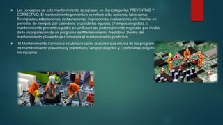  Los conceptos de este mantenimiento se agrupan en dos categorías: PREVENTIVO Y
CORRECTIVO. El mantenimiento preventivo se refiere a las acciones, tales como;
Reemplazos, adaptaciones, restauraciones, inspecciones, evaluaciones, etc. Hechas en
períodos de tiempos por calendario o uso de los equipos. (Tiempos dirigidos). El
mantenimiento preventivo podrá en un futuro ser potencialmente mejorado por medio
de la incorporación de un programa de Mantenimiento Predictivo. Dentro del
mantenimiento planeado se contempla el mantenimiento predictivo.
 El Mantenimiento Correctivo se utilizará como la acción que emana de los programas
de mantenimiento preventivo y predictivo (Tiempos dirigidos y Condiciones dirigidas de
los equipos).
 