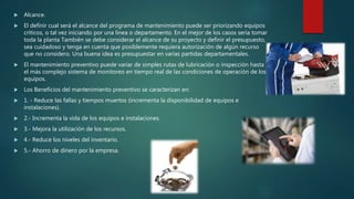  Alcance.
 El definir cual será el alcance del programa de mantenimiento puede ser priorizando equipos
críticos, o tal vez iniciando por una línea o departamento. En el mejor de los casos seria tomar
toda la planta También se debe considerar el alcance de su proyecto y definir el presupuesto,
sea cuidadoso y tenga en cuenta que posiblemente requiera autorización de algún recurso
que no considero. Una buena idea es presupuestar en varias partidas departamentales.
 El mantenimiento preventivo puede variar de simples rutas de lubricación o inspección hasta
el más complejo sistema de monitoreo en tiempo real de las condiciones de operación de los
equipos.
 Los Beneficios del mantenimiento preventivo se caracterizan en:
 1. - Reduce las fallas y tiempos muertos (incrementa la disponibilidad de equipos e
instalaciones).
 2.- Incrementa la vida de los equipos e instalaciones.
 3.- Mejora la utilización de los recursos.
 4.- Reduce los niveles del inventario.
 5.- Ahorro de dinero por la empresa.
 
