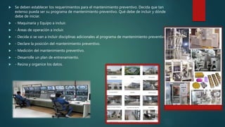  Se deben establecer los requerimientos para el mantenimiento preventivo. Decida que tan
extenso pueda ser su programa de mantenimiento preventivo. Qué debe de incluir y dónde
debe de iniciar.
 - Maquinaria y Equipo a incluir.
 - Áreas de operación a incluir.
 - Decida si se van a incluir disciplinas adicionales al programa de mantenimiento preventivo.
 - Declare la posición del mantenimiento preventivo.
 - Medición del mantenimiento preventivo.
 - Desarrolle un plan de entrenamiento.
 - Reúna y organice los datos.
 