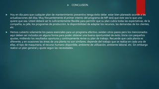  CONCLUSION.
 Hoy en dia para que cualquier plan de mantenimiento preventivo tenga éxito debe estar bien planeado acorde a las
actualizaciones del disa. Muy frecuentemente el primer intento del programa de MP será que este sea lo que uno
quiere que sea. Usted deberá ser lo suficientemente flexible para permitir que su plan cubra todas las expectativas, de la
compañía, su jefe, los programas de producción, la disponibilidad de adaptar los recursos, las demandas de los clientes,
etc.
 Hemos cubierto solamente los pasos esenciales para un programa efectivo, existen otros pasos pero los mencionados
aquí deben ser incluidos en alguna forma para poder obtener una buena oportunidad de éxito. Inicie con pequeños
ajustes, midiendo los resultados oportuna y continuamente revise su plan de trabajo. Recuerde que cada planta es
diferente, y en ocasiones las áreas de una planta no son similares, depende del trabajo que se realiza en cada una de
ellas, el tipo de maquinaria, el recurso humano disponible, ambiente de utilización, ambiente laboral, etc. Sin embargo
realice un plan general y ajuste según las necesidades.
 