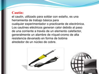 Cautín:
el cautín, utilizado para soldar con estaño, es una
herramienta de trabajo básica para
cualquier experimentador o practicante de electrónica.
Los cautines eléctricos generan calor debido al paso
de una corriente a través de un elemento calefactor,
generalmente un alambre de níquel-cromo de alta
resistencia devanado en forma de bobina
alrededor de un núcleo de cobre.
 