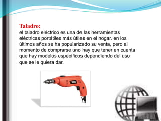 Taladro:
el taladro eléctrico es una de las herramientas
eléctricas portátiles más útiles en el hogar. en los
últimos años se ha popularizado su venta, pero al
momento de comprarse uno hay que tener en cuenta
que hay modelos específicos dependiendo del uso
que se le quiera dar.
 
