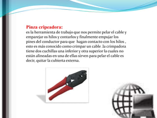 Pinza cripeadora:
es la herramienta de trabajo que nos permite pelar el cable y
emparejar os hilos y contarlos y finalmente empujar los
pines del conductor para que hagan contacto con los hilos ,
esto es más conocido como crimpar un cable .la crimpadora
tiene dos cuchillas una inferior y otra superior la cuales no
están alineadas en una de ellas sirven para pelar el cable es
decir, quitar la cubierta externa.
 