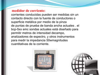 medidor de corriente:
corrientes conducidas pueden ser medidas sin un
contacto directo con la fuente de conductores o
superficie metálica por medio de la pinza
de puntas de prueba de banda ancha actuales . el
bcp-5xx emc sondas actuales está diseñado para
permitir metros de intensidad decampo,
analizadores de espectro, y otros instrumentos
para medir la impedancia 50wmagnitudes
cuantitativas de la corriente.
 