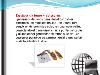 Equipos de tonos y detección:
generador de tonos para identificar cables
eléctricos, de radiotelefónicos . se utiliza para
seguir un determinado cable en una instalación,
conectando el transmisor en una punta del cable
y al acercar el generador de tonos al cable , en
cualquier punto de su camino , emitirá una señal
audible, identificándolo.
 