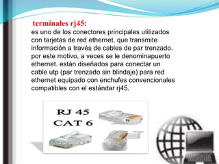 terminales rj45:
es uno de los conectores principales utilizados
con tarjetas de red ethernet, que transmite
información a través de cables de par trenzado.
por este motivo, a veces se le denominapuerto
ethernet. están diseñados para conectar un
cable utp (par trenzado sin blindaje) para red
ethernet equipado con enchufes convencionales
compatibles con el estándar rj45.
 