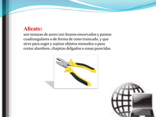 Alicate:
son tenazas de acero con brazos encorvados y puntas
cuadrangulares o de forma de cono truncado, y que
sirve para coger y sujetar objetos menudos o para
cortar alambres, chapitas delgados o cosas parecidas
 