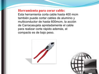 Herramienta para corar cable:
Esta herramienta corta cable hasta 400 mcm
también puede cortar cables de aluminio y
multiconductor de hasta 600mcm, la acción
de Carracasujeta apretadamente el cable
para realizar corte rápido además, el
compacto es de bajo peso.
 
