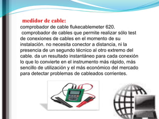 medidor de cable:
comprobador de cable flukecablemeter 620.
comprobador de cables que permite realizar sólo test
de conexiones de cables en el momento de su
instalación. no necesita conector a distancia, ni la
presencia de un segundo técnico al otro extremo del
cable. da un resultado instantáneo para cada conexión
lo que lo convierte en el instrumento más rápido, más
sencillo de utilización y el más económico del mercado
para detectar problemas de cableados corrientes.
 