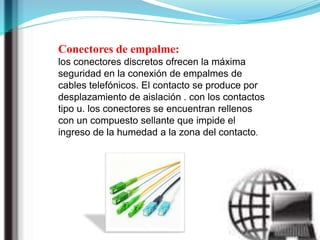 Conectores de empalme:
los conectores discretos ofrecen la máxima
seguridad en la conexión de empalmes de
cables telefónicos. El contacto se produce por
desplazamiento de aislación . con los contactos
tipo u. los conectores se encuentran rellenos
con un compuesto sellante que impide el
ingreso de la humedad a la zona del contacto.
 
