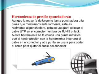 Herramienta de presión (ponchadora):
Aunque la mayoría de la gente llama ponchadora a la
pinza que mostramos anteriormente, esta es
realmente al ponchadora, esta se usa para colocar el
cable UTP en el conector hembra de RJ-45 o Jack.
A esta herramienta se le coloca una punta metálica
que al hacer presión con la herramienta insertara el
cable en el conector y otra punta se usara para cortar
el cable para quitar el cable del conector
 
