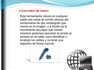Generador de tonos:
Esta herramienta induce en cualquier
cable una señal de sonido atreves del
componente de tipo rectangular que
vemos en la imagen, y a través de la
herramienta tipo lápiz que vemos
nosotros podemos escuchar el sonido al
ponerla en el cable, para identificar o
localizar los cables y no tener que
seguirlos de forma manual.
 