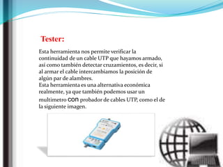 Tester:
Esta herramienta nos permite verificar la
continuidad de un cable UTP que hayamos armado,
así como también detectar cruzamientos, es decir, si
al armar el cable intercambiamos la posición de
algún par de alambres.
Esta herramienta es una alternativa económica
realmente, ya que también podemos usar un
multimetro con probador de cables UTP, como el de
la siguiente imagen.
 
