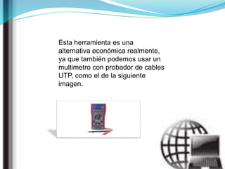 Esta herramienta es una
alternativa económica realmente,
ya que también podemos usar un
multimetro con probador de cables
UTP, como el de la siguiente
imagen.
 