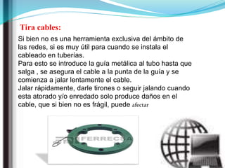 Tira cables:
Si bien no es una herramienta exclusiva del ámbito de
las redes, si es muy útil para cuando se instala el
cableado en tuberías.
Para esto se introduce la guía metálica al tubo hasta que
salga , se asegura el cable a la punta de la guía y se
comienza a jalar lentamente el cable.
Jalar rápidamente, darle tirones o seguir jalando cuando
esta atorado y/o enredado solo produce daños en el
cable, que si bien no es frágil, puede afectar
 