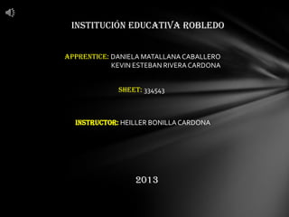 INSTITUCIÓN EDUCATIVA ROBLEDO
APPRENTICE: DANIELA MATALLANA CABALLERO
KEVIN ESTEBAN RIVERACARDONA
INSTRUCTOR: HEILLER BONILLA CARDONA
SHEET: 334543
2013
 