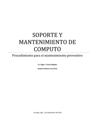 SOPORTE Y 
MANTENIMIENTO DE 
COMPUTO 
Procedimiento para el mantenimiento preventivo 
Lic. Edgar L. Cussin Delgado 
Joseph Humberto Luna Ortiz 
Durango. Dgo., 3 de Septiembre del 2014 
 