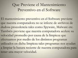 Que Previene el Mantenimiento
Preventivo en el Software
El mantenimiento preventivo en el Software previene
que nuestra computadora no se infecte de archivos de
dudosa procedencia tales como Spyware, Malware etc.
También previene que nuestra computadora acelere su
velocidad promedio por causa de la limpieza que
efectuamos por medio de los distintos programas
utilizados en dicha limpieza tales programas nos ayudan
a limpiar la basura reciente de nuestra computadora para
tener una mayor velocidad.
 