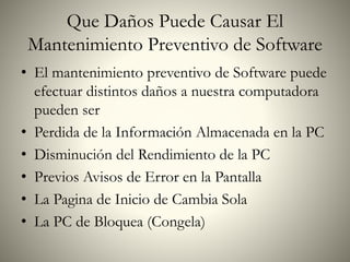 Que Daños Puede Causar El
Mantenimiento Preventivo de Software
• El mantenimiento preventivo de Software puede
efectuar distintos daños a nuestra computadora
pueden ser
• Perdida de la Información Almacenada en la PC
• Disminución del Rendimiento de la PC
• Previos Avisos de Error en la Pantalla
• La Pagina de Inicio de Cambia Sola
• La PC de Bloquea (Congela)
 