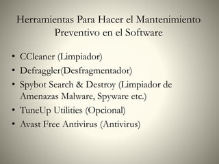 • CCleaner (Limpiador)
• Defraggler(Desfragmentador)
• Spybot Search & Destroy (Limpiador de
Amenazas Malware, Spyware etc.)
• TuneUp Utilities (Opcional)
• Avast Free Antivirus (Antivirus)
Herramientas Para Hacer el Mantenimiento
Preventivo en el Software
 
