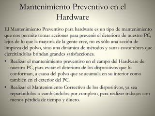 Mantenimiento Preventivo en el
Hardware
El Mantenimiento Preventivo para hardware es un tipo de mantenimiento
que nos permite tomar acciones para prevenir el deterioro de nuestro PC;
lejos de lo que la mayoría de la gente cree, no es sólo una acción de
limpieza del polvo, sino una dinámica de métodos y sanas costumbres que
ejercitándolas brindan grandes satisfacciones.
• Realizar el mantenimiento preventivo en el campo del Hardware de
nuestro PC, para evitar el deterioro de los dispositivos que lo
conforman, a causa del polvo que se acumula en su interior como
también en el exterior del PC.
• Realizar el Mantenimiento Correctivo de los dispositivos, ya sea
reparándolos o cambiándolos por completo, para realizar trabajos con
menos pérdida de tiempo y dinero.
 