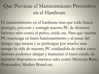 Que Previene el Mantenimiento Preventivo
en el Hardware
El mantenimiento en el hardware mas que todo busca
proteger, prevenir y corregir nuestra PC de distintos
factores tales como el polvo, oxido etc. Para que nuestra
PC mantenga su buen funcionamiento y al pasar del
tiempo siga intacta y se prolongue por mucho mas
tiempo la vida de nuestro PC cuidándola de todos estos
factores podemos alargar y mantener el buen estado de
nuestros dispositivos internos tales como Memoria Ram,
Procesador, Mother Board etc.
 