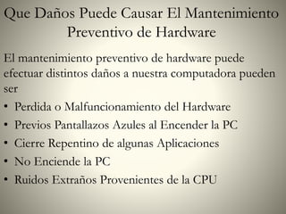 Que Daños Puede Causar El Mantenimiento
Preventivo de Hardware
El mantenimiento preventivo de hardware puede
efectuar distintos daños a nuestra computadora pueden
ser
• Perdida o Malfuncionamiento del Hardware
• Previos Pantallazos Azules al Encender la PC
• Cierre Repentino de algunas Aplicaciones
• No Enciende la PC
• Ruidos Extraños Provenientes de la CPU
 