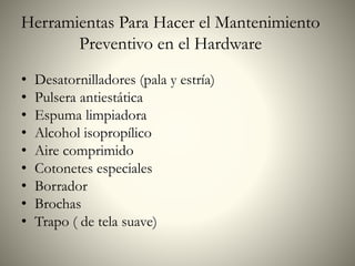 Herramientas Para Hacer el Mantenimiento
Preventivo en el Hardware
• Desatornilladores (pala y estría)
• Pulsera antiestática
• Espuma limpiadora
• Alcohol isopropílico
• Aire comprimido
• Cotonetes especiales
• Borrador
• Brochas
• Trapo ( de tela suave)
 