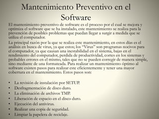 Mantenimiento Preventivo en el
Software
El mantenimiento preventivo de software es el proceso por el cual se mejora y
optimiza el software que se ha instalado, este mantenimiento se realiza para la
prevención de posibles problemas que puedan llegar a surgir a medida que se
utiliza el computador.
La principal razón por la que se realiza este mantenimiento, en estos días es el
análisis en busca de virus, ya que estos; los “Virus” son programas nocivos para
el computador, ya que causan una inestabilidad en el sistema, bajas en el
rendimiento del computador, perdida de productividad, cortes en los sistemas y
probables errores en el mismo, tales que no se pueden corregir de manera simple,
sino mediante de una formateada. Para realizar un mantenimiento óptimo al
software existen pasos para realizar este eficientemente y tener una mayor
cobertura en el mantenimiento. Estos pasos son:
• La revisión de instalación por SETUP.
• Desfragmentación de disco duro.
• La eliminación de archivos TMP.
• Liberación de espacio en el disco duro.
• Ejecución del antivirus.
• Realizar una copia de seguridad.
• Limpiar la papelera de reciclaje.
 