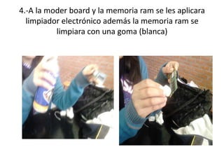 4.-A la moder board y la memoria ram se les aplicara
limpiador electrónico además la memoria ram se
limpiara con una goma (blanca)

 