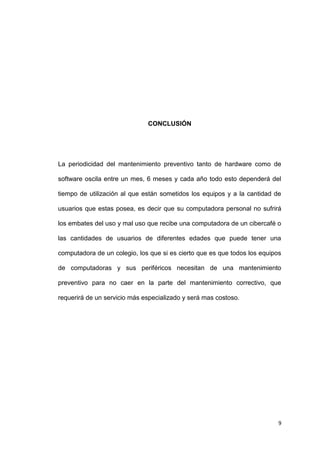 9
CONCLUSIÓN
La periodicidad del mantenimiento preventivo tanto de hardware como de
software oscila entre un mes, 6 meses y cada año todo esto dependerá del
tiempo de utilización al que están sometidos los equipos y a la cantidad de
usuarios que estas posea, es decir que su computadora personal no sufrirá
los embates del uso y mal uso que recibe una computadora de un cibercafé o
las cantidades de usuarios de diferentes edades que puede tener una
computadora de un colegio, los que si es cierto que es que todos los equipos
de computadoras y sus periféricos necesitan de una mantenimiento
preventivo para no caer en la parte del mantenimiento correctivo, que
requerirá de un servicio más especializado y será mas costoso.
 