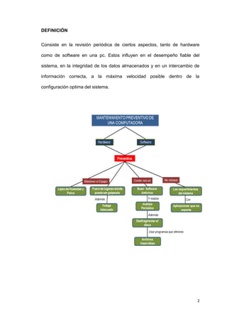 2
DEFINICIÓN
Consiste en la revisión periódica de ciertos aspectos, tanto de hardware
como de software en una pc. Estos influyen en el desempeño fiable del
sistema, en la integridad de los datos almacenados y en un intercambio de
información correcta, a la máxima velocidad posible dentro de la
configuración optima del sistema.
 