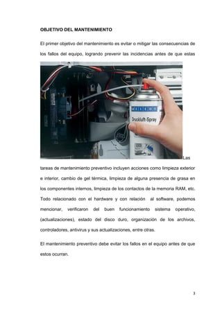 3
OBJETIVO DEL MANTENIMIENTO
El primer objetivo del mantenimiento es evitar o mitigar las consecuencias de
los fallos del equipo, logrando prevenir las incidencias antes de que estas
Las
tareas de mantenimiento preventivo incluyen acciones como limpieza exterior
e interior, cambio de gel térmica, limpieza de alguna presencia de grasa en
los componentes internos, limpieza de los contactos de la memoria RAM, etc.
Todo relacionado con el hardware y con relación al software, podemos
mencionar, verificaron del buen funcionamiento sistema operativo,
(actualizaciones), estado del disco duro, organización de los archivos,
controladores, antivirus y sus actualizaciones, entre otras.
El mantenimiento preventivo debe evitar los fallos en el equipo antes de que
estos ocurran.
 