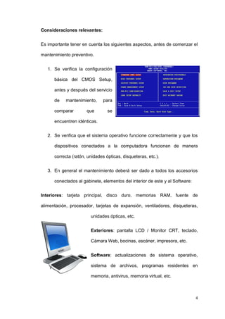 4
Consideraciones relevantes:
Es importante tener en cuenta los siguientes aspectos, antes de comenzar el
mantenimiento preventivo.
1. Se verifica la configuración
básica del CMOS Setup,
antes y después del servicio
de mantenimiento, para
comparar que se
encuentren idénticas.
2. Se verifica que el sistema operativo funcione correctamente y que los
dispositivos conectados a la computadora funcionen de manera
correcta (ratón, unidades ópticas, disqueteras, etc.).
3. En general el mantenimiento deberá ser dado a todos los accesorios
conectados al gabinete, elementos del interior de este y al Software:
Interiores: tarjeta principal, disco duro, memorias RAM, fuente de
alimentación, procesador, tarjetas de expansión, ventiladores, disqueteras,
unidades ópticas, etc.
Exteriores: pantalla LCD / Monitor CRT, teclado,
Cámara Web, bocinas, escáner, impresora, etc.
Software: actualizaciones de sistema operativo,
sistema de archivos, programas residentes en
memoria, antivirus, memoria virtual, etc.
 